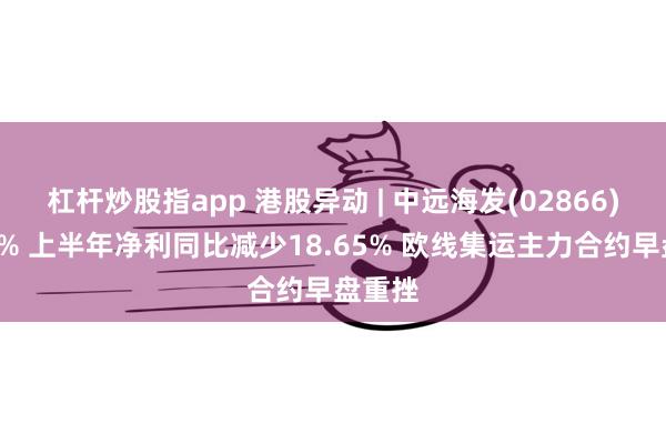 杠杆炒股指app 港股异动 | 中远海发(02866)跌超7% 上半年净利同比减少18.65% 欧线集运主力合约早盘重挫