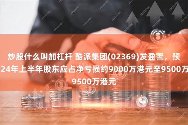 炒股什么叫加杠杆 酷派集团(02369)发盈警，预期2024年上半年股东应占净亏损约9000万港元至9500万港元