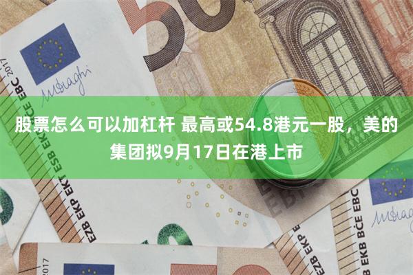 股票怎么可以加杠杆 最高或54.8港元一股，美的集团拟9月17日在港上市