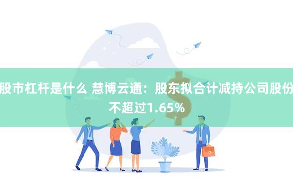 股市杠杆是什么 慧博云通：股东拟合计减持公司股份不超过1.65%