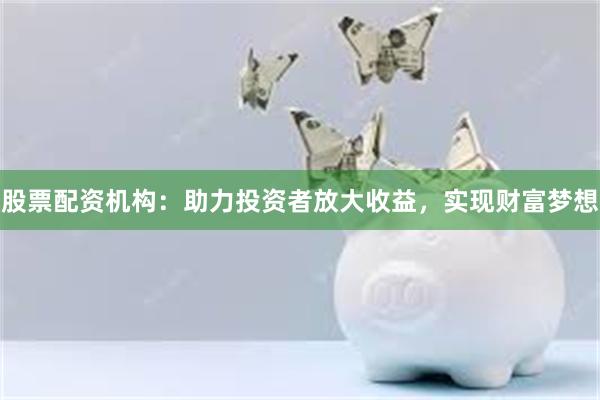 股票配资机构：助力投资者放大收益，实现财富梦想