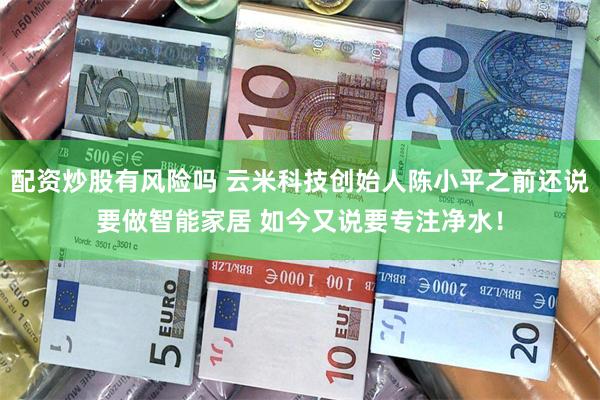 配资炒股有风险吗 云米科技创始人陈小平之前还说要做智能家居 如今又说要专注净水！