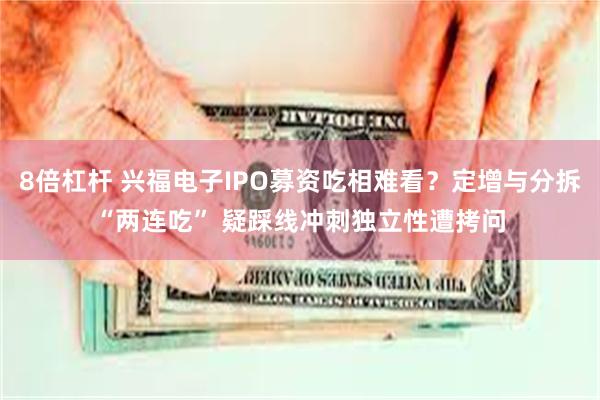 8倍杠杆 兴福电子IPO募资吃相难看？定增与分拆“两连吃” 疑踩线冲刺独立性遭拷问