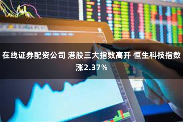 在线证券配资公司 港股三大指数高开 恒生科技指数涨2.37%