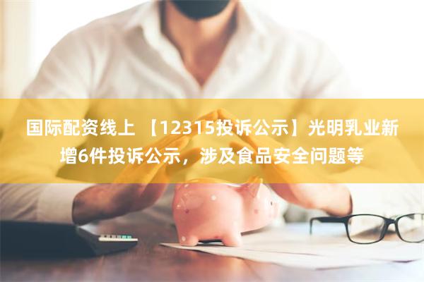 国际配资线上 【12315投诉公示】光明乳业新增6件投诉公示，涉及食品安全问题等