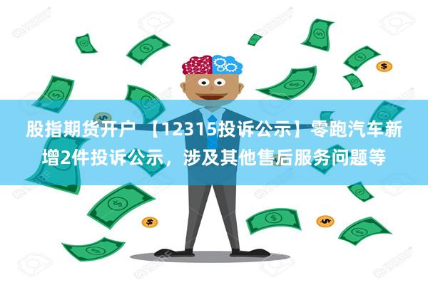 股指期货开户 【12315投诉公示】零跑汽车新增2件投诉公示，涉及其他售后服务问题等