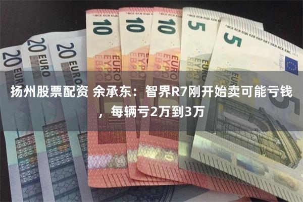 扬州股票配资 余承东：智界R7刚开始卖可能亏钱，每辆亏2万到3万