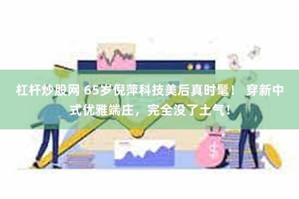 杠杆炒股网 65岁倪萍科技美后真时髦！ 穿新中式优雅端庄，完全没了土气！