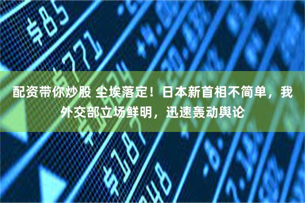 配资带你炒股 尘埃落定！日本新首相不简单，我外交部立场鲜明，迅速轰动舆论