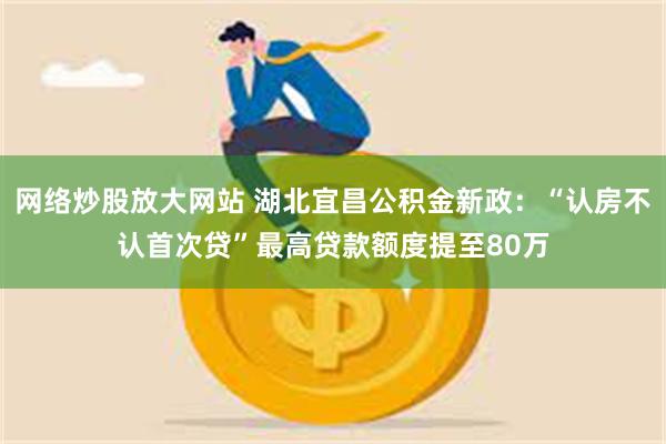 网络炒股放大网站 湖北宜昌公积金新政：“认房不认首次贷”最高贷款额度提至80万