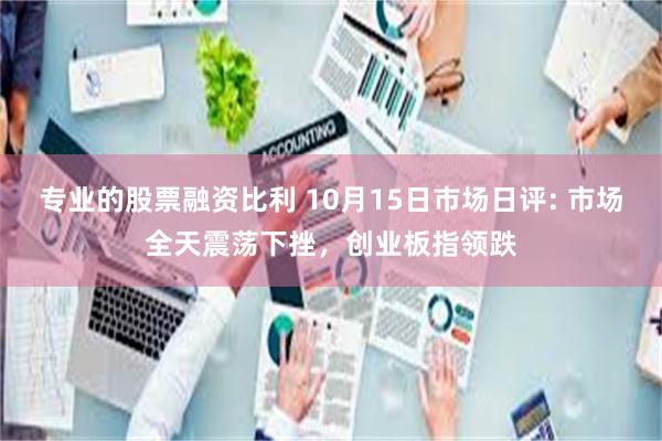 专业的股票融资比利 10月15日市场日评: 市场全天震荡下挫，创业板指领跌