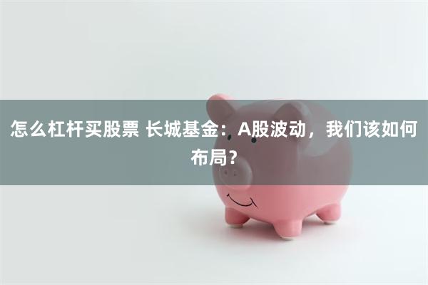 怎么杠杆买股票 长城基金：A股波动，我们该如何布局？