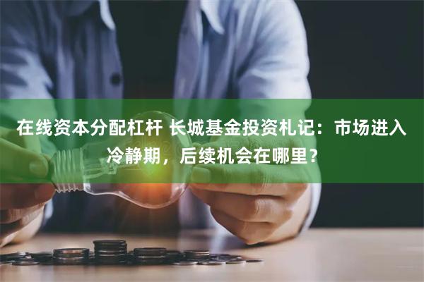 在线资本分配杠杆 长城基金投资札记：市场进入冷静期，后续机会在哪里？