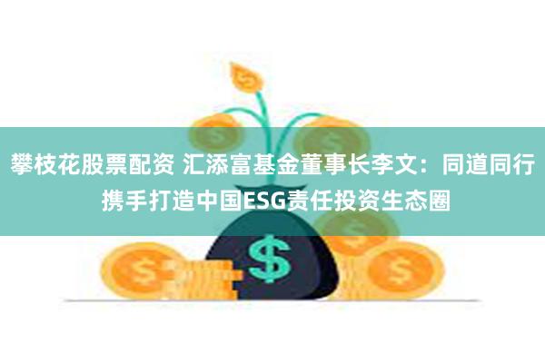 攀枝花股票配资 汇添富基金董事长李文：同道同行 携手打造中国ESG责任投资生态圈