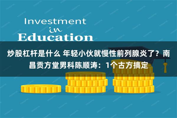 炒股杠杆是什么 年轻小伙就慢性前列腺炎了？南昌贡方堂男科陈顺涛：1个古方搞定