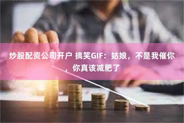 炒股配资公司开户 搞笑GIF：姑娘，不是我催你，你真该减肥了