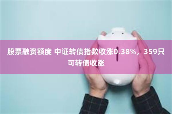 股票融资额度 中证转债指数收涨0.38%，359只可转债收涨