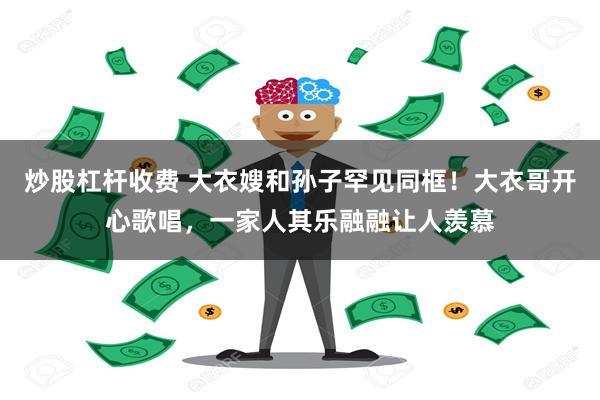 炒股杠杆收费 大衣嫂和孙子罕见同框！大衣哥开心歌唱，一家人其乐融融让人羡慕