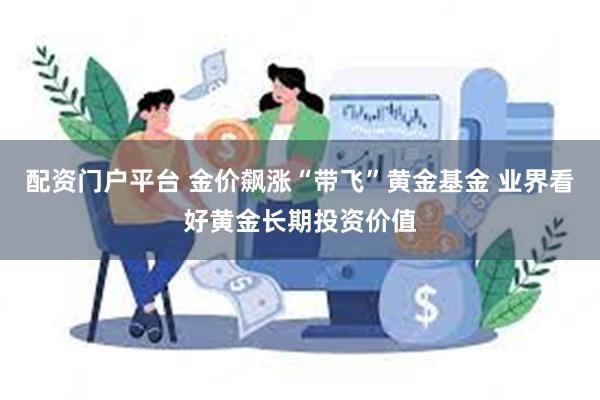 配资门户平台 金价飙涨“带飞”黄金基金 业界看好黄金长期投资价值