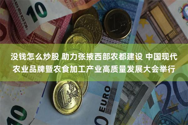 没钱怎么炒股 助力张掖西部农都建设 中国现代农业品牌暨农食加工产业高质量发展大会举行