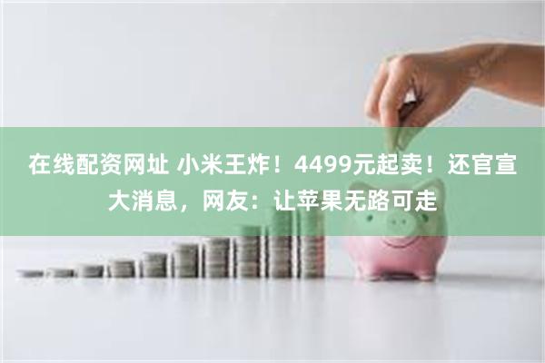 在线配资网址 小米王炸！4499元起卖！还官宣大消息，网友：让苹果无路可走