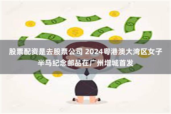 股票配资是去股票公司 2024粤港澳大湾区女子半马纪念邮品在广州增城首发