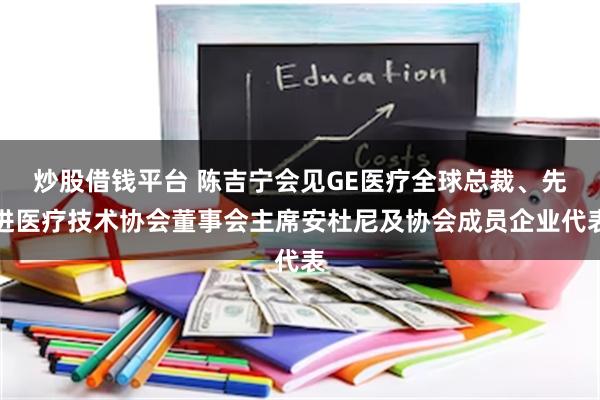 炒股借钱平台 陈吉宁会见GE医疗全球总裁、先进医疗技术协会董事会主席安杜尼及协会成员企业代表