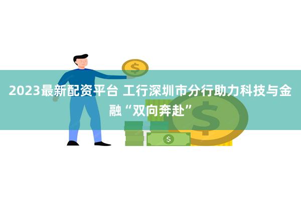 2023最新配资平台 工行深圳市分行助力科技与金融“双向奔赴”