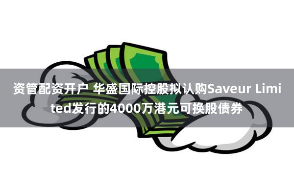 资管配资开户 华盛国际控股拟认购Saveur Limited发行的4000万港元可换股债券