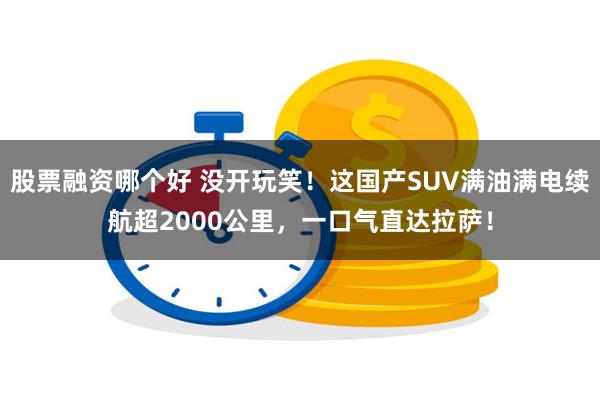 股票融资哪个好 没开玩笑！这国产SUV满油满电续航超2000公里，一口气直达拉萨！