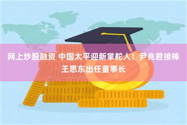 网上炒股融资 中国太平迎新掌舵人！尹兆君接棒王思东出任董事长