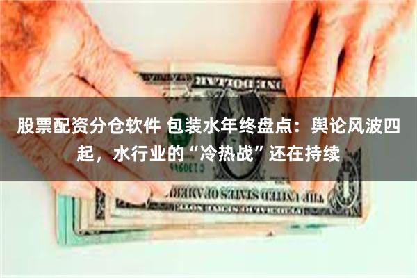 股票配资分仓软件 包装水年终盘点：舆论风波四起，水行业的“冷热战”还在持续