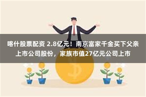 喀什股票配资 2.8亿元！南京富家千金买下父亲上市公司股份，家族市值27亿元公司上市