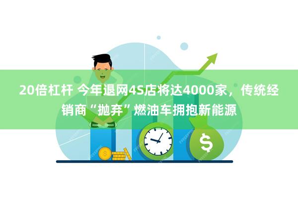 20倍杠杆 今年退网4S店将达4000家，传统经销商“抛弃”燃油车拥抱新能源