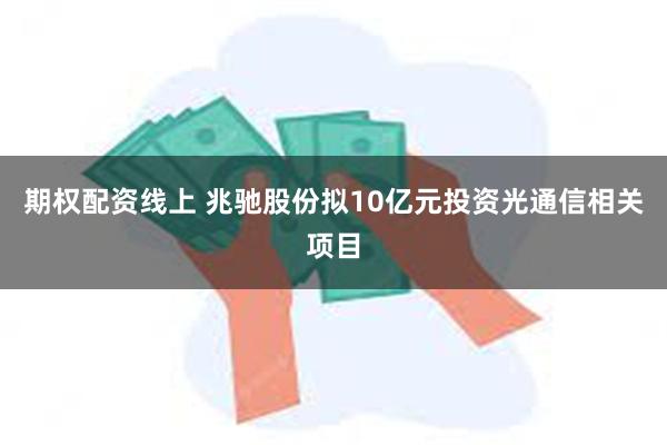 期权配资线上 兆驰股份拟10亿元投资光通信相关项目