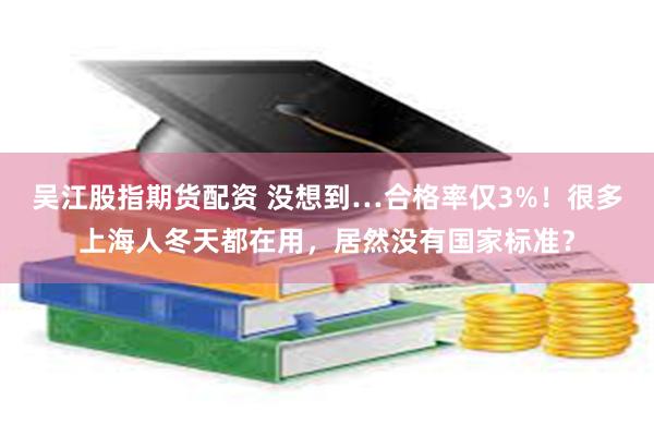 吴江股指期货配资 没想到…合格率仅3%！很多上海人冬天都在用，居然没有国家标准？