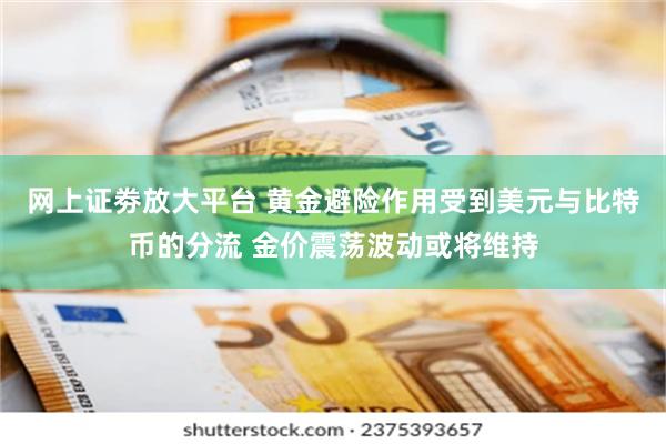 网上证劵放大平台 黄金避险作用受到美元与比特币的分流 金价震荡波动或将维持