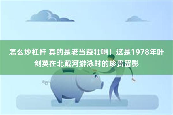 怎么炒杠杆 真的是老当益壮啊！这是1978年叶剑英在北戴河游泳时的珍贵留影