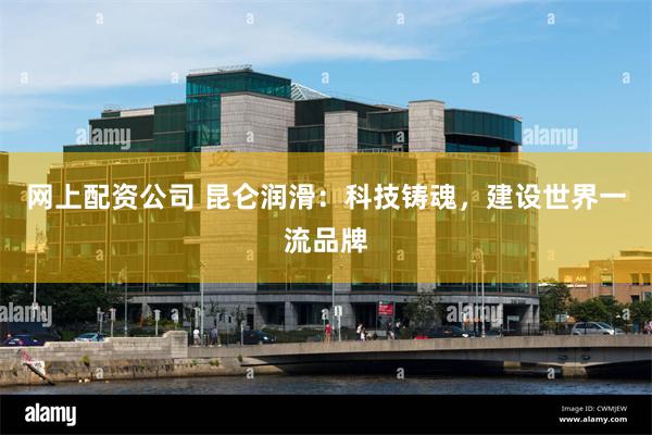 网上配资公司 昆仑润滑：科技铸魂，建设世界一流品牌