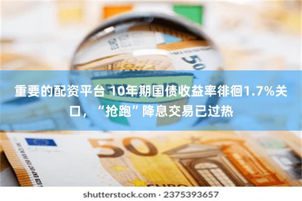 重要的配资平台 10年期国债收益率徘徊1.7%关口，“抢跑”降息交易已过热