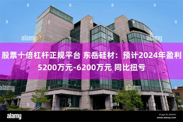 股票十倍杠杆正规平台 东岳硅材：预计2024年盈利5200万元-6200万元 同比扭亏