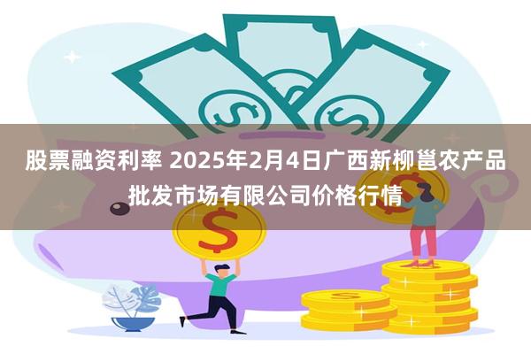 股票融资利率 2025年2月4日广西新柳邕农产品批发市场有限公司价格行情