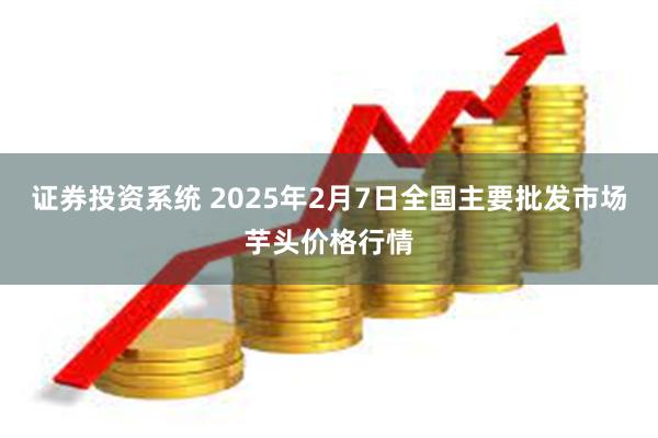 证券投资系统 2025年2月7日全国主要批发市场芋头价格行情