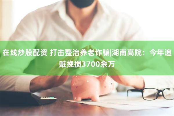 在线炒股配资 打击整治养老诈骗|湖南高院：今年追赃挽损3700余万