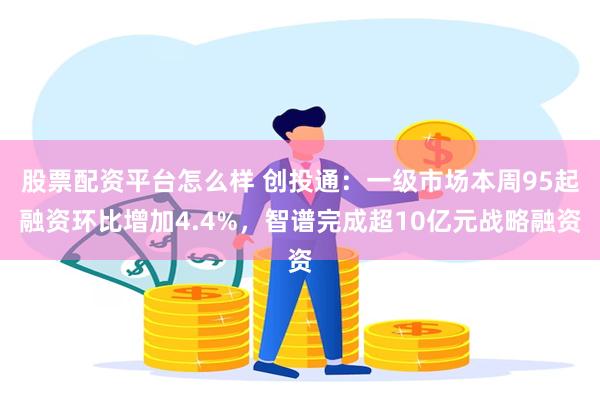 股票配资平台怎么样 创投通：一级市场本周95起融资环比增加4.4%，智谱完成超10亿元战略融资