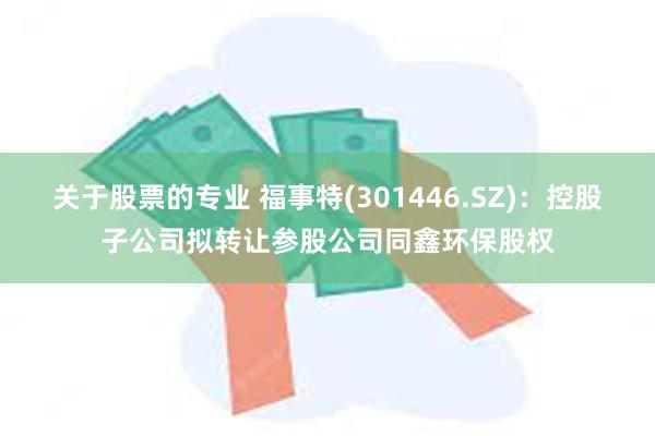 关于股票的专业 福事特(301446.SZ)：控股子公司拟转让参股公司同鑫环保股权