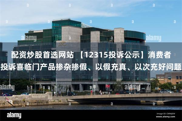 配资炒股首选网站 【12315投诉公示】消费者投诉喜临门产品掺杂掺假、以假充真、以次充好问题