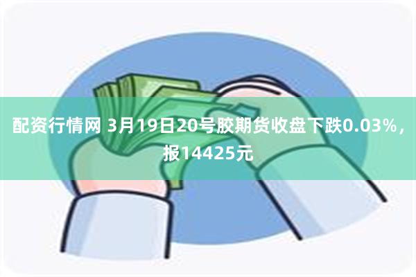 配资行情网 3月19日20号胶期货收盘下跌0.03%，报14425元