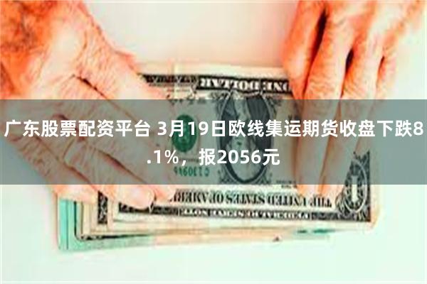 广东股票配资平台 3月19日欧线集运期货收盘下跌8.1%，报2056元