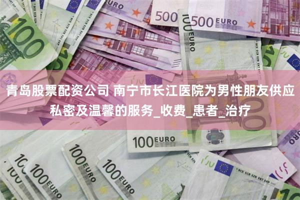 青岛股票配资公司 南宁市长江医院为男性朋友供应私密及温馨的服务_收费_患者_治疗
